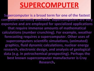 SUPERCOMPUTER
Supercomputer is a broad term for one of the fastest
computers currently available. Supercomputers are very
expensive and are employed for specialized applications
that require immense amounts of mathematical
calculations (number crunching). For example, weather
forecasting requires a supercomputer. Other uses of
supercomputers scientific simulations, (animated)
graphics, fluid dynamic calculations, nuclear energy
research, electronic design, and analysis of geological
data (e.g. in petrochemical prospecting). Perhaps the
best known supercomputer manufacturer is Cray
Research.
 