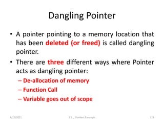 Dangling Pointer
• A pointer pointing to a memory location that
has been deleted (or freed) is called dangling
pointer.
• There are three different ways where Pointer
acts as dangling pointer:
– De-allocation of memory
– Function Call
– Variable goes out of scope
4/21/2021 1.5 _ Pointers Concepts 119
 