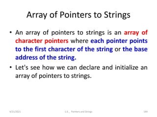 Array of Pointers to Strings
• An array of pointers to strings is an array of
character pointers where each pointer points
to the first character of the string or the base
address of the string.
• Let's see how we can declare and initialize an
array of pointers to strings.
4/21/2021 1.6 _ Pointers and Strings 144
 
