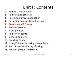 Unit I : Contents
1. Pointers- Introduction
2. Pointers and 1D array
3. Passing an array to a function
4. Returning an array from function
5. Pointers and 2D array
6. Array of pointers
7. NULL pointers
8. Pointer-to-pointer
9. Generic pointers
10. Dangling Pointer
11. Using Pointers for string manipulation
12. Two dimensional array of strings
13. Array of pointers to strings.
4/21/2021 65
1.4 _ Pointers and 2D Arrays
 