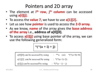 Pointers and 2D array
• The element at ith row, jth column can be accessed
using a[i][j].
• To access the value 7, we have to use a[1][2].
• Let us see how pointer is used to access the 2-D array.
• As we know, name of the array gives the base address
of the array i.e., address of a[0][0].
• To access a[i][j] using base pointer of the array, we can
use the following generalized form:
4/21/2021 1.4 _ Pointers and 2D Arrays 68
 
