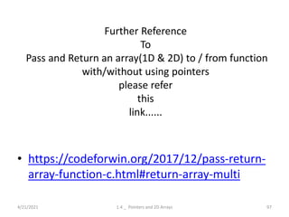 Further Reference
To
Pass and Return an array(1D & 2D) to / from function
with/without using pointers
please refer
this
link......
• https://codeforwin.org/2017/12/pass-return-
array-function-c.html#return-array-multi
4/21/2021 1.4 _ Pointers and 2D Arrays 97
 