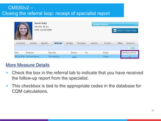 CMS50v2 – 
Closing the referral loop: receipt of specialist report 
More Measure Details 
+ Check the box in the referral tab to indicate that you have received 
the follow-up report from the specialist. 
+ This checkbox is tied to the appropriate codes in the database for 
CQM calculations. 
38 
 