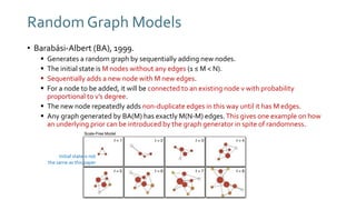 Random Graph Models
• Barabási-Albert (BA), 1999.
 Generates a random graph by sequentially adding new nodes.
 The initial state is M nodes without any edges (1 ≤ M < N).
 Sequentially adds a new node with M new edges.
 For a node to be added, it will be connected to an existing node v with probability
proportional to v’s degree.
 The new node repeatedly adds non-duplicate edges in this way until it has M edges.
 Any graph generated by BA(M) has exactly M(N-M) edges.This gives one example on how
an underlying prior can be introduced by the graph generator in spite of randomness.
Initial state is not
the same as this paper
 