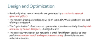Design and Optimization
• Randomly wired neural networks are generated by a stochastic network
generator 𝑔 𝜃, 𝑠 .
• The random graph parameters, P, M, (K; P) in ER, BA,WS respectively, are part
of the parameters 𝜃.
• The “optimization” of such a 1- or 2-parameter space is essentially done by trial-
and-error by human designers. – line/grid search
• The accuracy variation of our networks is small for different seeds 𝑠 so they
perform no random search and report mean accuracy of multiple random
network instances.
 