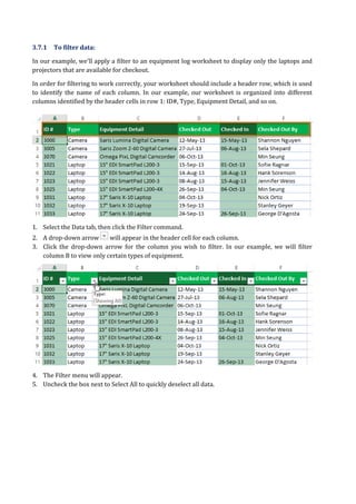 3.7.1 To filter data:
In our example, we'll apply a filter to an equipment log worksheet to display only the laptops and
projectors that are available for checkout.
In order for filtering to work correctly, your worksheet should include a header row, which is used
to identify the name of each column. In our example, our worksheet is organized into different
columns identified by the header cells in row 1: ID#, Type, Equipment Detail, and so on.
1. Select the Data tab, then click the Filter command.
2. A drop-down arrow will appear in the header cell for each column.
3. Click the drop-down arrow for the column you wish to filter. In our example, we will filter
column B to view only certain types of equipment.
4. The Filter menu will appear.
5. Uncheck the box next to Select All to quickly deselect all data.
 