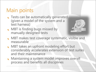 Main points
Tests can be automatically generated
(given a model of the system and a
test harness)
MBT is finding bugs missed by
manually designed tests
MBT makes test coverage systematic, visible and
measurable
MBT takes an upfront modeling effort but
considerably accelerates extension of test suites
and their maintenance
Maintaining a system model improves overall
process and benefits all disciplines
 