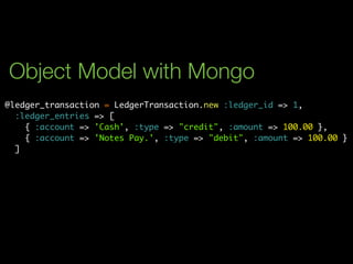 Object Model with Mongo
@ledger_transaction = LedgerTransaction.new :ledger_id => 1,
  :ledger_entries => [
    { :account => 'Cash', :type => "credit", :amount => 100.00 },
    { :account => 'Notes Pay.', :type => "debit", :amount => 100.00 }
  ]
 