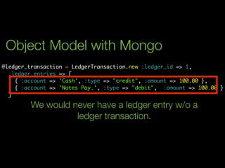Object Model with Mongo
@ledger_transaction = LedgerTransaction.new :ledger_id => 1,
  :ledger_entries => [
    { :account => 'Cash', :type => "credit", :amount => 100.00 },
    { :account => 'Notes Pay.', :type => "debit", :amount => 100.00 }
  ]

        We would never have a ledger entry w/o a
                  ledger transaction.
 