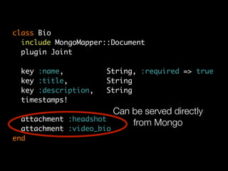 class Bio
  include MongoMapper::Document
  plugin Joint

 key :name,           String, :required => true
 key :title,          String
 key :description,    String
 timestamps!
                          Can be served directly
  attachment :headshot
                              from Mongo
  attachment :video_bio
end
 
