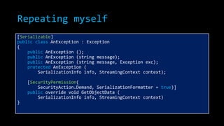 Repeating myself
[Serializable]
public class AnException : Exception
{
public AnException ();
public AnException (string message);
public AnException (string message, Exception exc);
protected AnException (
SerializationInfo info, StreamingContext context);
[SecurityPermission(
SecurityAction.Demand, SerializationFormatter = true)]
public override void GetObjectData (
SerializationInfo info, StreamingContext context)
}
 