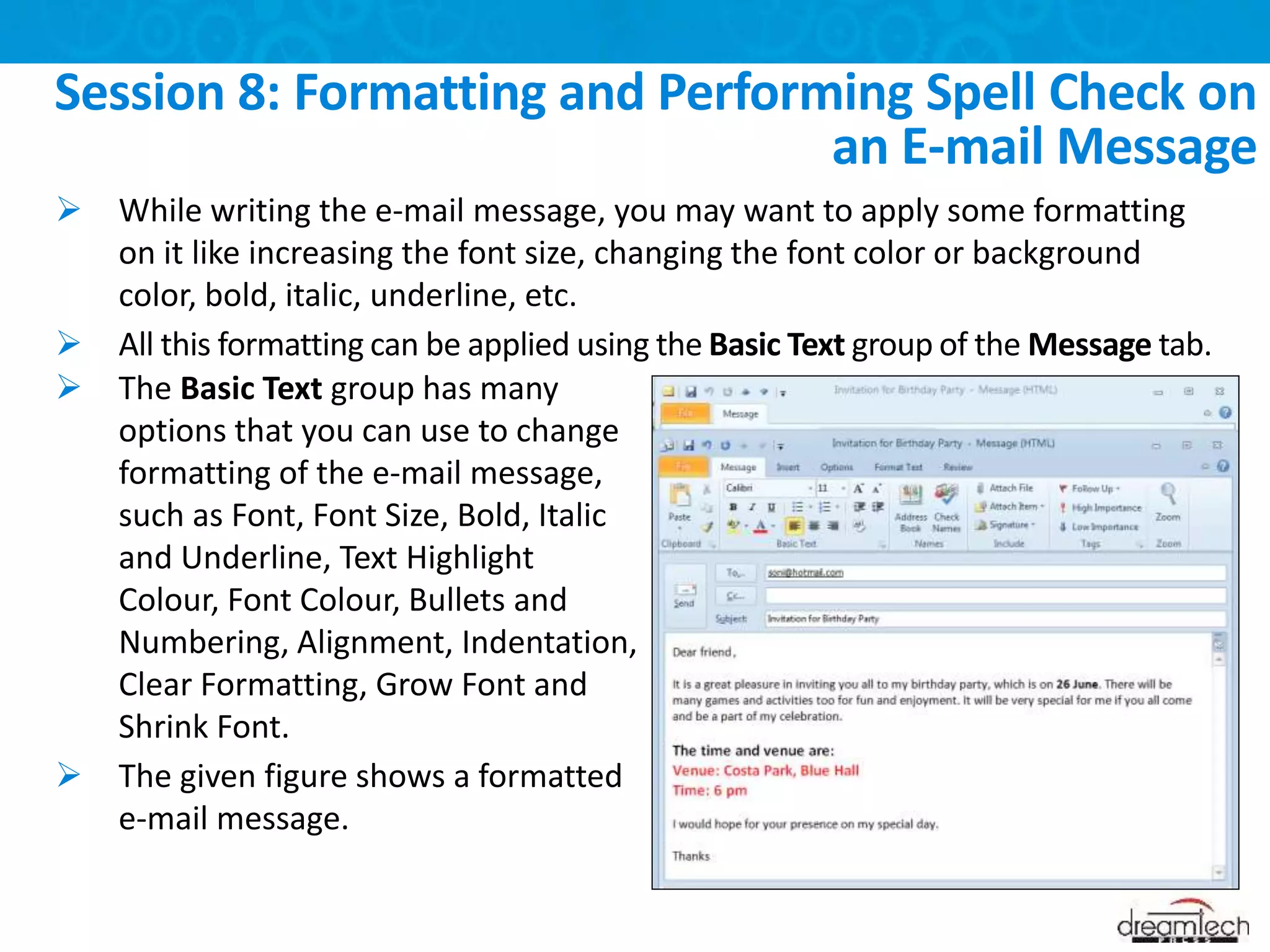  While writing the e-mail message, you may want to apply some formatting
on it like increasing the font size, changing the font color or background
color, bold, italic, underline, etc.
 All this formatting can be applied using the Basic Text group of the Message tab.
Session 8: Formatting and Performing Spell Check on
an E-mail Message
 The Basic Text group has many
options that you can use to change
formatting of the e-mail message,
such as Font, Font Size, Bold, Italic
and Underline, Text Highlight
Colour, Font Colour, Bullets and
Numbering, Alignment, Indentation,
Clear Formatting, Grow Font and
Shrink Font.
 The given figure shows a formatted
e-mail message.
 
