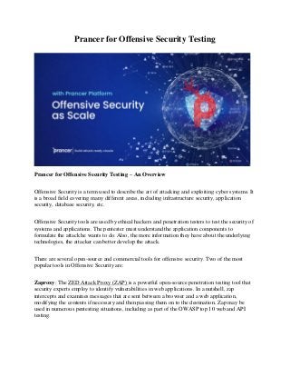 Prancer for Offensive Security Testing
Prancer for Offensive Security Testing – An Overview
Offensive Security is a term used to describe the art of attacking and exploiting cyber systems. It
is a broad field covering many different areas, including infrastructure security, application
security, database security, etc.
Offensive Security tools are used by ethical hackers and penetration testers to test the security of
systems and applications. The pentester must understand the application components to
formulate the attack he wants to do. Also, the more information they have about the underlying
technologies, the attacker can better develop the attack.
There are several open-source and commercial tools for offensive security. Two of the most
popular tools in Offensive Security are:
Zaproxy: The ZED Attack Proxy (ZAP) is a powerful open-source penetration testing tool that
security experts employ to identify vulnerabilities in web applications. In a nutshell, zap
intercepts and examines messages that are sent between a browser and a web application,
modifying the contents if necessary and then passing them on to the destination. Zap may be
used in numerous pentesting situations, including as part of the OWASP top 10 web and API
testing.
 