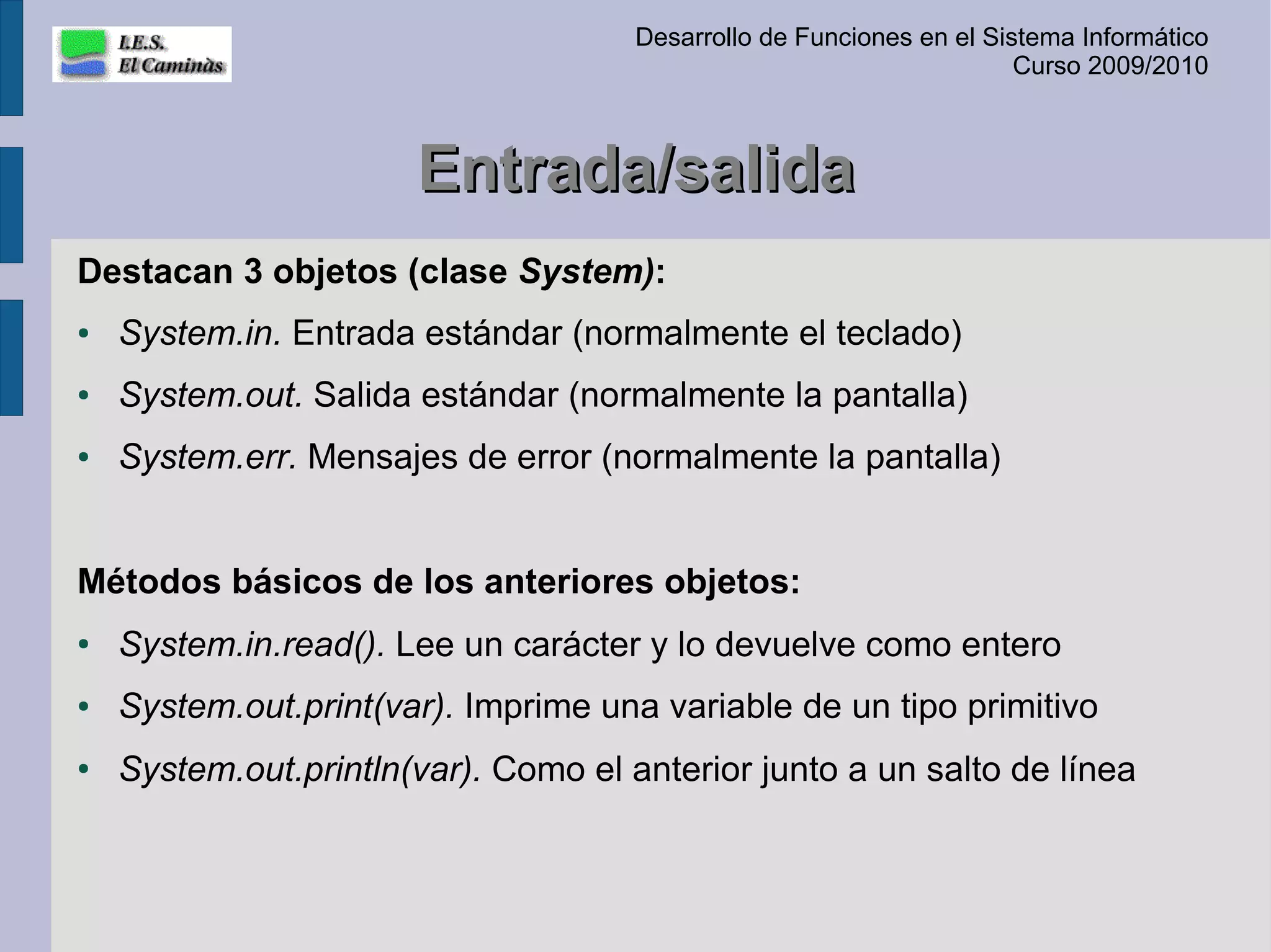 Desarrollo de Funciones en el Sistema Informático
                                                                       Curso 2009/2010



                       Entrada/salida
Destacan 3 objetos (clase System):
●   System.in. Entrada estándar (normalmente el teclado)
●   System.out. Salida estándar (normalmente la pantalla)
●   System.err. Mensajes de error (normalmente la pantalla)


Métodos básicos de los anteriores objetos:
●   System.in.read(). Lee un carácter y lo devuelve como entero
●   System.out.print(var). Imprime una variable de un tipo primitivo
●   System.out.println(var). Como el anterior junto a un salto de línea
 