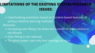 LIMITATIONS OF THE EXISTING SYSTEM/RESEARCH
ISSUES:
Cyberbullying prediction based on Content-based features of
various machine learning methods.
Increasing over fitting risk when the number of observations is
insufficient
Over fitting is not reduced.
The given paper uses only text message as input.
Demerits:
 