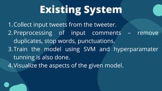 Existing System
Collect input tweets from the tweeter.
Preprocessing of input comments – remove
duplicates, stop words, punctuations.
Train the model using SVM and hyperparamater
tunning is also done.
Visualize the aspects of the given model.
1.
2.
3.
4.
 