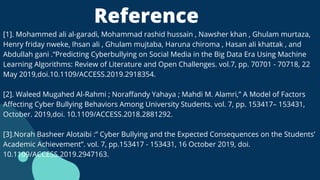 Reference
[1]. Mohammed ali al-garadi, Mohammad rashid hussain , Nawsher khan , Ghulam murtaza,
Henry friday nweke, Ihsan ali , Ghulam mujtaba, Haruna chiroma , Hasan ali khattak , and
Abdullah gani .“Predicting Cyberbullying on Social Media in the Big Data Era Using Machine
Learning Algorithms: Review of Literature and Open Challenges. vol.7, pp. 70701 - 70718, 22
May 2019,doi.10.1109/ACCESS.2019.2918354.
[2]. Waleed Mugahed Al-Rahmi ; Noraffandy Yahaya ; Mahdi M. Alamri,” A Model of Factors
Affecting Cyber Bullying Behaviors Among University Students. vol. 7, pp. 153417– 153431,
October. 2019,doi. 10.1109/ACCESS.2018.2881292.
[3].Norah Basheer Alotaibi :” Cyber Bullying and the Expected Consequences on the Students’
Academic Achievement”. vol. 7, pp.153417 - 153431, 16 October 2019, doi.
10.1109/ACCESS.2019.2947163.
 