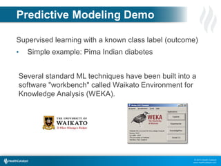 Predictive Modeling Demo
Supervised learning with a known class label (outcome)
•

Simple example: Pima Indian diabetes

Several standard ML techniques have been built into a
software "workbench" called Waikato Environment for
Knowledge Analysis (WEKA).

© 2013 Health Catalyst
www.healthcatalyst.com

 