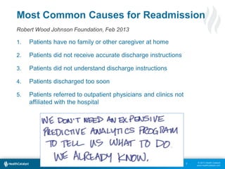 Most Common Causes for Readmission
Robert Wood Johnson Foundation, Feb 2013
1.

Patients have no family or other caregiver at home

2.

Patients did not receive accurate discharge instructions

3.

Patients did not understand discharge instructions

4.

Patients discharged too soon

5.

Patients referred to outpatient physicians and clinics not
affiliated with the hospital

7

© 2013 Health Catalyst
www.healthcatalyst.com

 