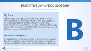 © Algolytics. All rights reserved. 3
Big Data
both an often abused buzzword and a real trend in today’s
world, reflecting the growing amount of data being captured,
processed, aggregated, stored and analyzed every day.
Wikipedia describes Big Data as „collection of data sets so large
and complex that it becomes difficult to process using on-hand
database management tools (…)”.
Business Intelligence
the applications, infrastructure, tools or processes for analyzing
data and presenting information to help company executives,
managers and others make more informed business decisions.
PREDICTIVE ANALYTICS GLOSSARY
 
