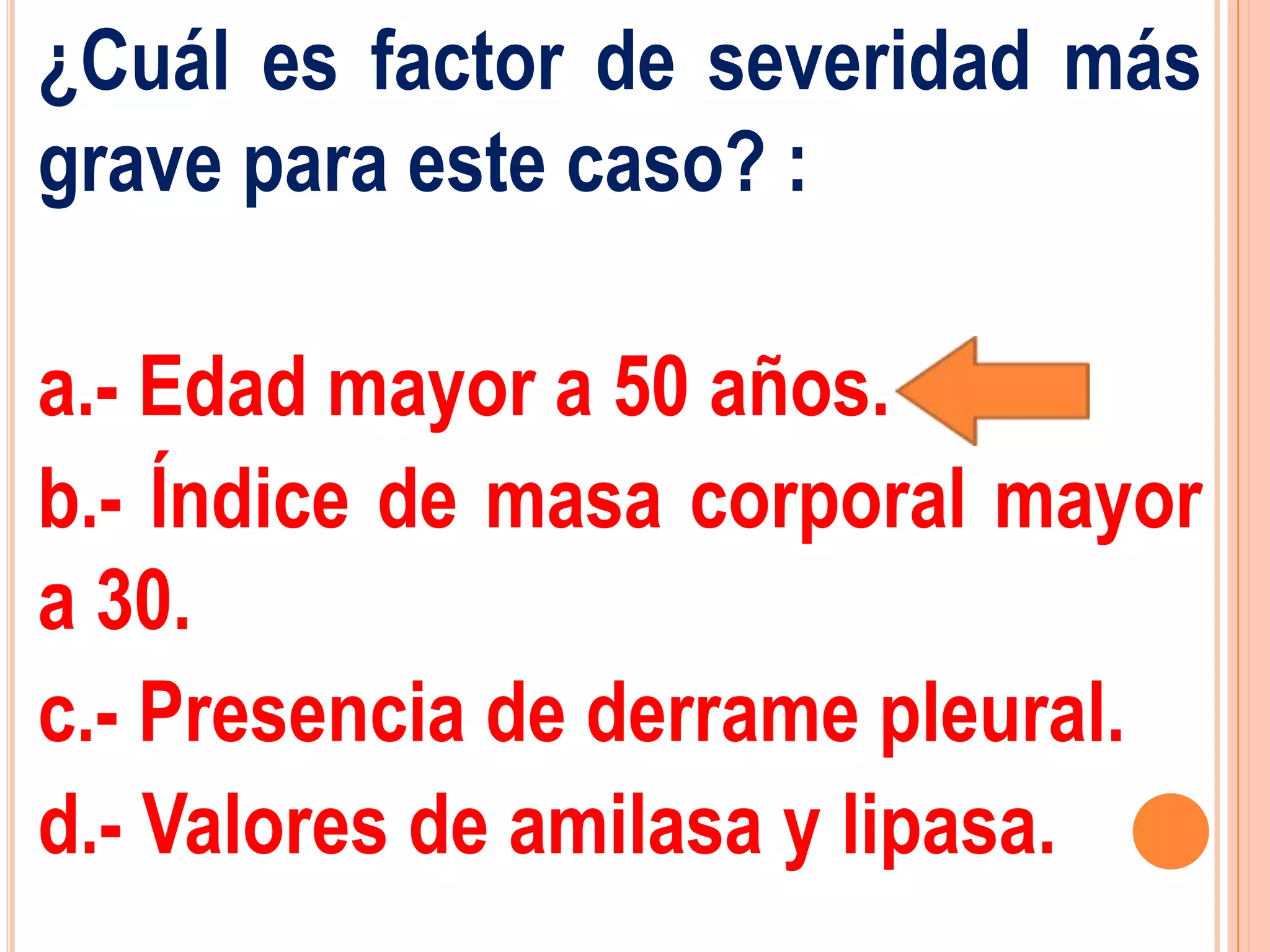 ¿Cuál es factor de severidad más
grave para este caso? :

a.- Edad mayor a 50 años.
b.- Índice de masa corporal mayor
a 30.
c.- Presencia de derrame pleural.
d.- Valores de amilasa y lipasa.
 