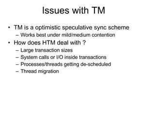Issues with TM  TM is a optimistic speculative sync scheme Works best under mild/medium contention How does HTM deal with ? Large transaction sizes  System calls or I/O inside transactions  Processes/threads getting de-scheduled  Thread migration  
