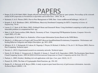 PAPERS• Karger, D. R. & M. Ruhl (2004). Simple efﬁcient load balancing algorithms for peer-to- peer systems. Proceedings of the sixteenth
annual ACM symposium on Parallelism in algorithms and architectures - SPAA ’04, 36.
• Koloniari, G. & E. Pitoura (2005). Peer-to-Peer Management of XML Data : Issues andResearchChallenges. 34(2),6–17.
• Korpela, E. & D. Werthimer (2001). SETI@Home, Massively Distributed Computing for SETI. Computing in Science &
Engineering, 78–83.
• Larson, S., C. Snow, & M. Shirts (2002). Folding@ Home and Genome@ Home: Using distributed computing to tackle previously
intractable problems in computational biol- ogy.
• Marti, S. & H. Garcia-molina (2006, March). Taxonomy of Trust : Categorizing P2P Reputation Systems. Computer Networks
(April 2005), 472–484.
• Maymounkov, P. & D. Mazie`res. Kademlia: A Peer-to-peer Information System Based on the XOR Metric.
• Merelo,J.-j.,A.Mora-garćıa,J.Lupión,&F.Tricas(2007).Browser-basedDistributed Evolutionary Computation : Performance and
Scaling Behavior Categories and Subject Descriptors. pp. 2851–2858.
• Milojicic, D. S., V. Kalogeraki, R. Lukose, K. Nagaraja, J. Pruyne, B. Richard, S. Rollins, Z. Xu, & J. I. M. Pruyne (2003). Peer-to-
Peer Computing. Technical report.
• Navarro, L. (2012). Experimental research on community networks. Technical report.
• Nurmi, D., R. Wolski, C. Grzegorczyk, G. Obertelli, S. Soman, L. Youseff, & D. Zagorodnov (2009). The Eucalyptus Open-Source
Cloud-Computing System. 2009 9th IEEE/ACM International Symposium on Cluster Computing and the Grid, 124–131.
• Paulson, L. (2005, October). Building rich web applications with Ajax. Com- puter 38(10), 14–17.
• Preneel, B. (1999). The State of Cryptographic Hash Functions. pp. 158–182.
• Ranjan, R., A. Harwood, & R. Buyya (2006). A study on peer-to-peer based discovery of grid resource information. Australia,
Technical Report GRIDS, 1–36.
 