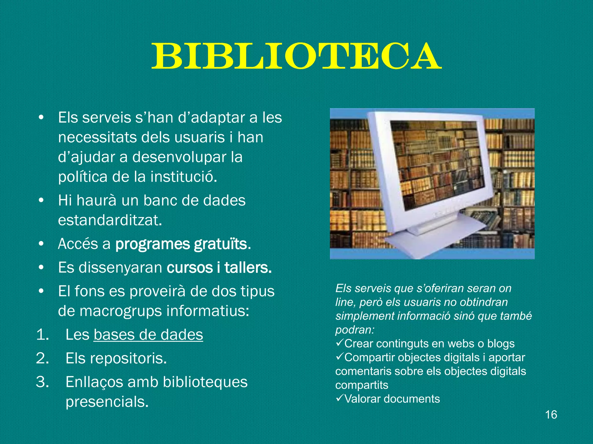 biblioteca
• Els serveis s’han d’adaptar a les
necessitats dels usuaris i han
d’ajudar a desenvolupar la
política de la institució.
• Hi haurà un banc de dades
estandarditzat.
• Accés a programes gratuïts.
• Es dissenyaran cursos i tallers.
• El fons es proveirà de dos tipus
de macrogrups informatius:
1. Les bases de dades
2. Els repositoris.
3. Enllaços amb biblioteques
presencials.
Els serveis que s’oferiran seran on
line, però els usuaris no obtindran
simplement informació sinó que també
podran:
Crear continguts en webs o blogs
Compartir objectes digitals i aportar
comentaris sobre els objectes digitals
compartits
Valorar documents
16
 