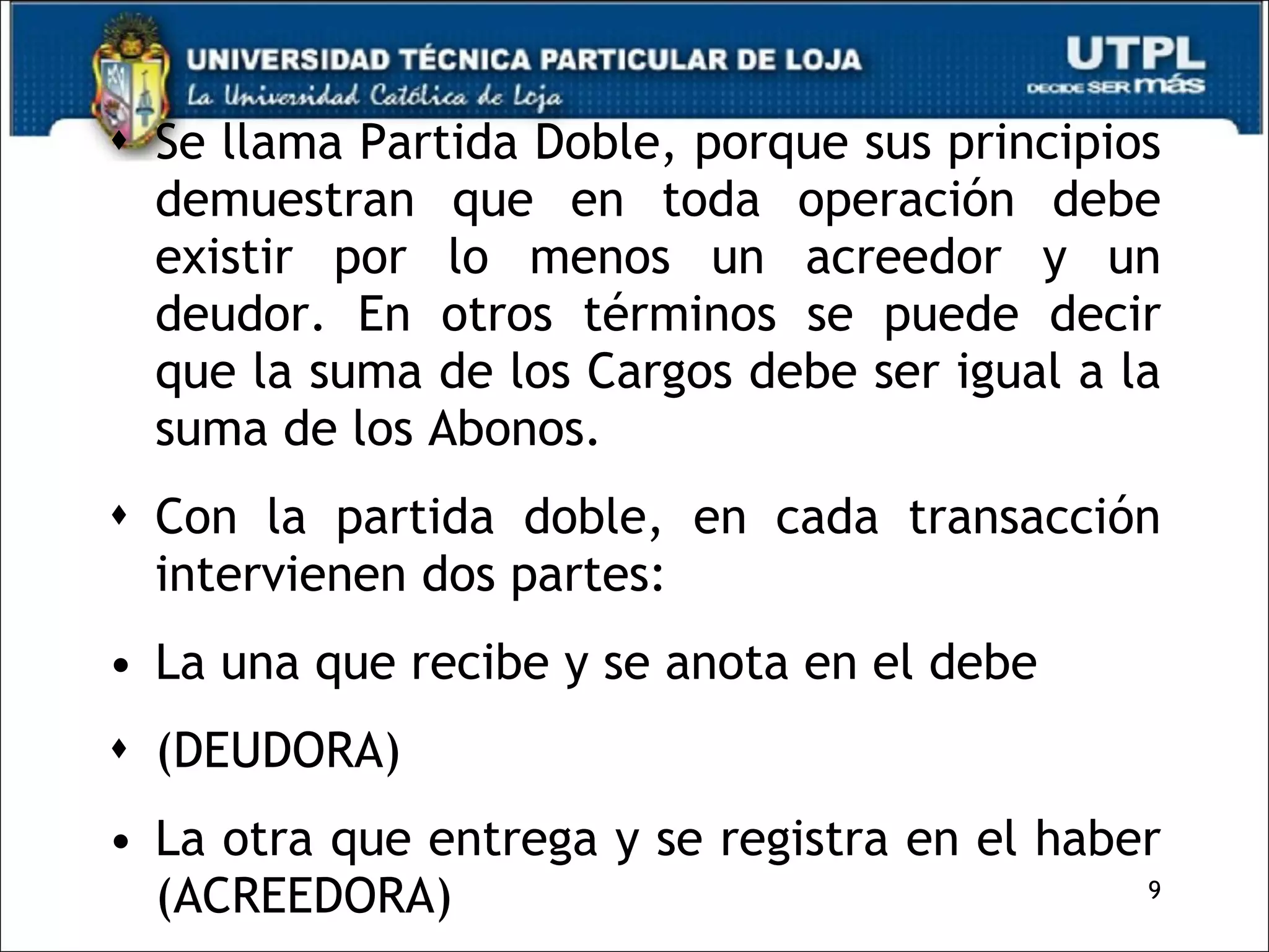 Se llama Partida Doble, porque sus principios demuestran que en toda operación debe existir por lo menos un acreedor y un deudor. En otros términos se puede decir que la suma de los Cargos debe ser igual a la suma de los Abonos. Con la partida doble, en cada transacción intervienen dos partes: La una que recibe y se anota en el debe (DEUDORA) La otra que entrega y se registra en el haber (ACREEDORA) 