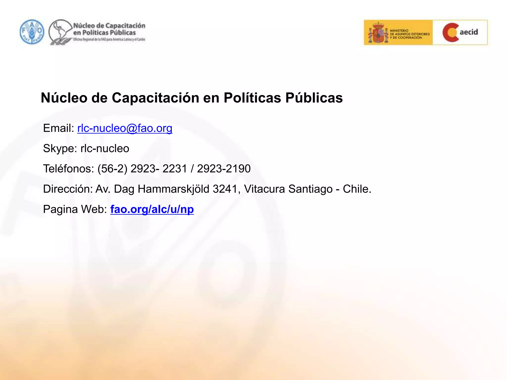Email: rlc-nucleo@fao.org
Skype: rlc-nucleo
Teléfonos: (56-2) 2923- 2231 / 2923-2190
Dirección: Av. Dag Hammarskjöld 3241, Vitacura Santiago - Chile.
Pagina Web: fao.org/alc/u/np
Núcleo de Capacitación en Políticas Públicas
 