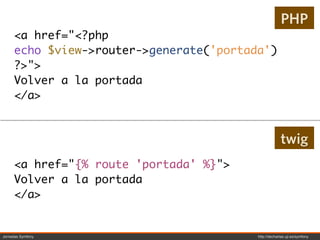 PHP
     <a href="<?php
     echo $view->router->generate('portada')
     ?>">
     Volver a la portada
     </a>


                                                      twig
     <a href="{% route 'portada' %}">
     Volver a la portada
     </a>


Jornadas Symfony                         http://decharlas.uji.es/symfony
 