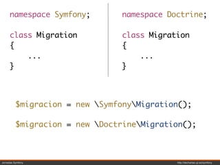 namespace Symfony;         namespace Doctrine;

     class Migration            class Migration
     {                          {
         ...                        ...
     }                          }



          $migracion = new SymfonyMigration();

          $migracion = new DoctrineMigration();



Jornadas Symfony                            http://decharlas.uji.es/symfony
 