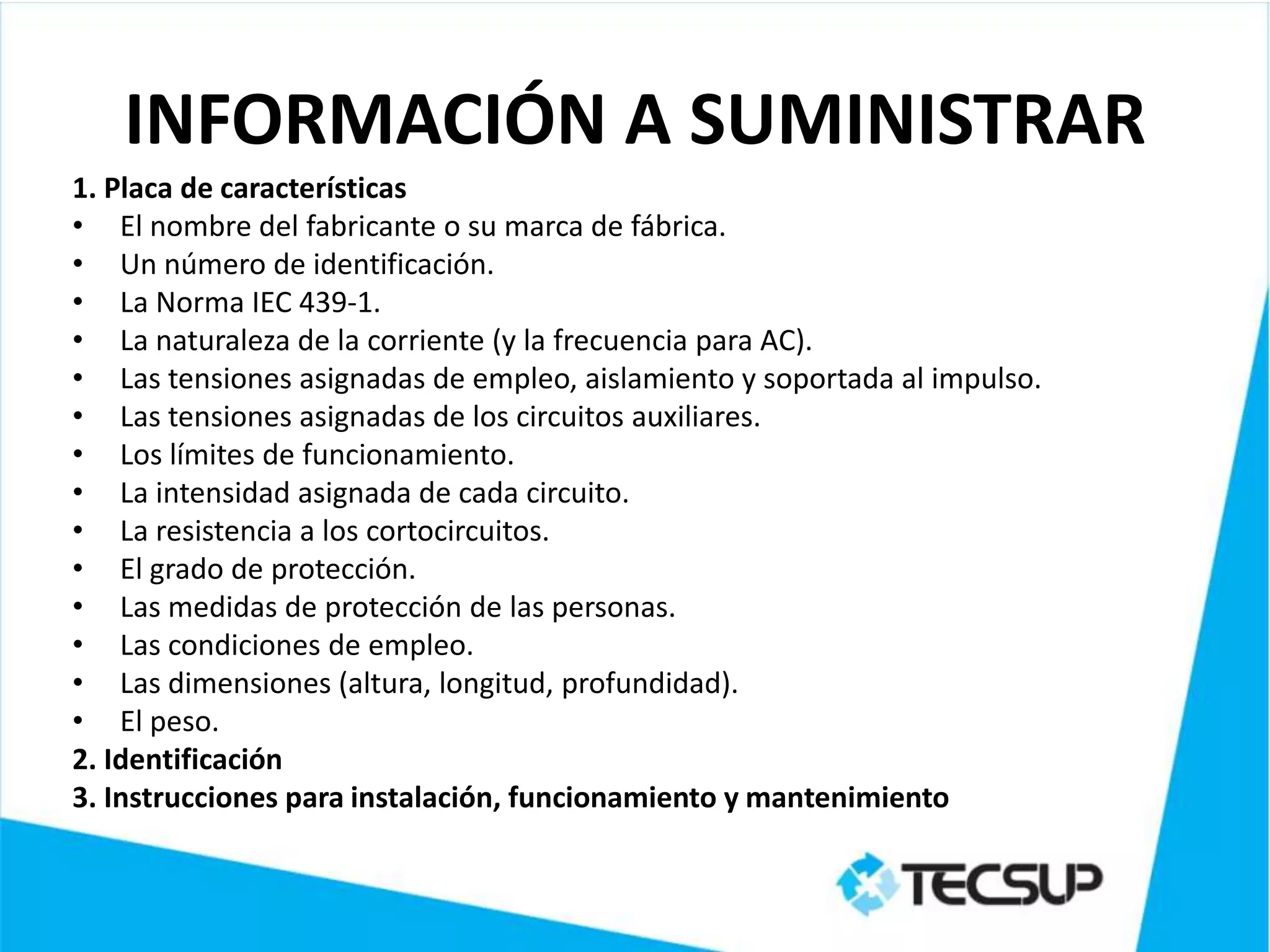 INFORMACIÓN A SUMINISTRAR
1. Placa de características
• El nombre del fabricante o su marca de fábrica.
• Un número de identificación.
• La Norma IEC 439-1.
• La naturaleza de la corriente (y la frecuencia para AC).
• Las tensiones asignadas de empleo, aislamiento y soportada al impulso.
• Las tensiones asignadas de los circuitos auxiliares.
• Los límites de funcionamiento.
• La intensidad asignada de cada circuito.
• La resistencia a los cortocircuitos.
• El grado de protección.
• Las medidas de protección de las personas.
• Las condiciones de empleo.
• Las dimensiones (altura, longitud, profundidad).
• El peso.
2. Identificación
3. Instrucciones para instalación, funcionamiento y mantenimiento
 