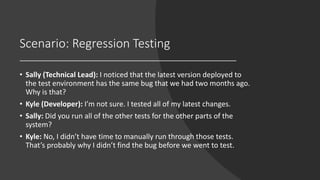Scenario: Regression Testing
• Sally (Technical Lead): I noticed that the latest version deployed to
the test environment has the same bug that we had two months ago.
Why is that?
• Kyle (Developer): I’m not sure. I tested all of my latest changes.
• Sally: Did you run all of the other tests for the other parts of the
system?
• Kyle: No, I didn’t have time to manually run through those tests.
That’s probably why I didn’t find the bug before we went to test.
 