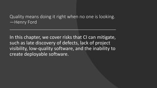Quality means doing it right when no one is looking.
—Henry Ford
In this chapter, we cover risks that CI can mitigate,
such as late discovery of defects, lack of project
visibility, low-quality software, and the inability to
create deployable software.
 