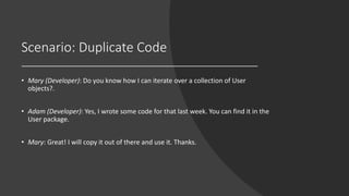 Scenario: Duplicate Code
• Mary (Developer): Do you know how I can iterate over a collection of User
objects?.
• Adam (Developer): Yes, I wrote some code for that last week. You can find it in the
User package.
• Mary: Great! I will copy it out of there and use it. Thanks.
 