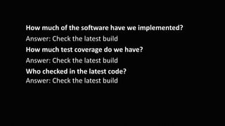 How much of the software have we implemented?
Answer: Check the latest build
How much test coverage do we have?
Answer: Check the latest build
Who checked in the latest code?
Answer: Check the latest build
 