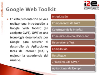 www.i2e.com.es




                                                    Introducción
                    En esta presentación se va a
                     realizar una introducción a    Componentes de GWT
                     Google Web Toolkit (en         Construyendo la Interfaz
                     adelante GWT). GWT es una
                     tecnología desarrollada por    Comunicación con el Servidor
                     Google para acelerar el        Depuración y Test
                     desarrollo de Aplicaciones
                                                    Compilación
                     Ricas de Internet (RIA) y
                     mejorar la experiencia del     Despliegue
                     usuario.
                                                    ¿Problemas de GWT?

                                                    Aplicaciones de Ejemplo
 