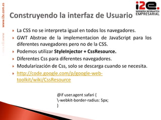www.i2e.com.es




                    La CSS no se interpreta igual en todos los navegadores.
                    GWT Abstrae de la implementacion de JavaScript para los
                     diferentes navegadores pero no de la CSS.
                    Podemos utilizar StyleInjector + CssResource.
                    Diferentes Css para diferentes navegadores.
                    Modularización de Css, solo se descarga cuando se necesita.
                    http://code.google.com/p/google-web-
                     toolkit/wiki/CssResource

                                      @if user.agent safari {
                                      -webkit-border-radius: 5px;
                                      }
 