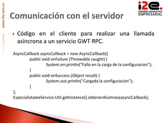 www.i2e.com.es




                    Código en el cliente para realizar una llamada
                     asíncrona a un servicio GWT RPC.
                 AsyncCallback asyncCallback = new AsyncCallback()
                          public void onFailure (Throwable caught) {
                                   System.err.println("Fallo en la carga de la configuracion");
                          }
                          public void onSuccess (Object result) {
                                   System.out.println("Cargada la configuracion");
                          }
                 };
                 EspecialistaJeeService.Util.getInstance().obtenerAlumnos(asyncCallback);
 