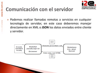www.i2e.com.es




                    Podemos realizar llamadas remotas a servicios en cualquier
                     tecnología de servidor, en este caso deberemos manejar
                     directamente en XML o JSON los datos enviados entre cliente
                     y servidor.
 