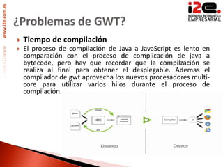 www.i2e.com.es




                    Tiempo de compilación
                    El proceso de compilación de Java a JavaScript es lento en
                     comparación con el proceso de complicación de java a
                     bytecode, pero hay que recordar que la compilzación se
                     realiza al final para obtener el desplegable. Ademas el
                     compilador de gwt aprovecha los nuevos procesadores multi-
                     core para utilizar varios hilos durante el proceso de
                     compilación.
 