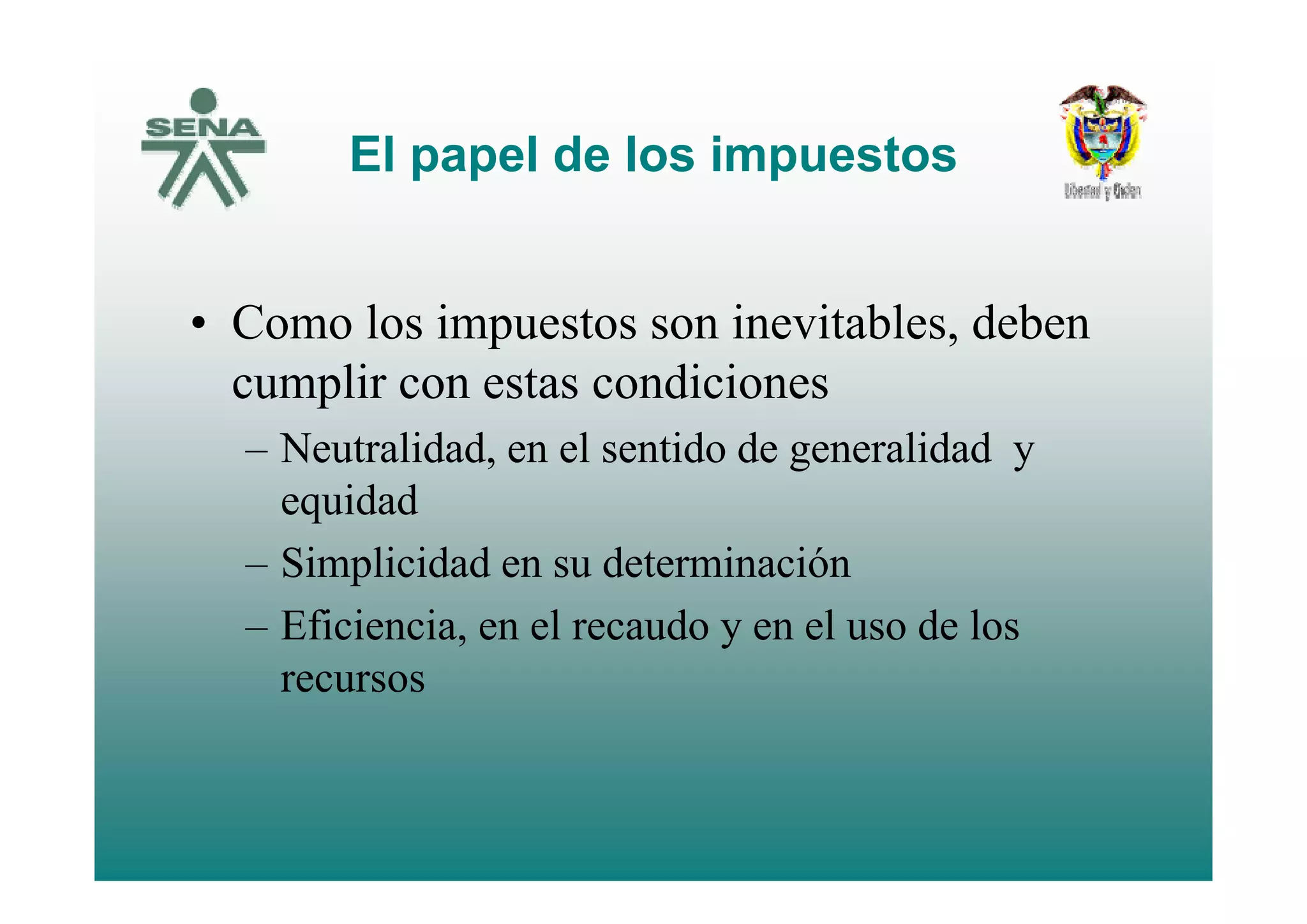 El papel de los impuestosEl papel de los impuestos
• Como los impuestos son inevitables, deben
cumplir con estas condiciones
– Neutralidad, en el sentido de generalidad yNeutralidad, en el sentido de generalidad y
equidad
– Simplicidad en su determinación– Simplicidad en su determinación
– Eficiencia, en el recaudo y en el uso de los
recursos
 