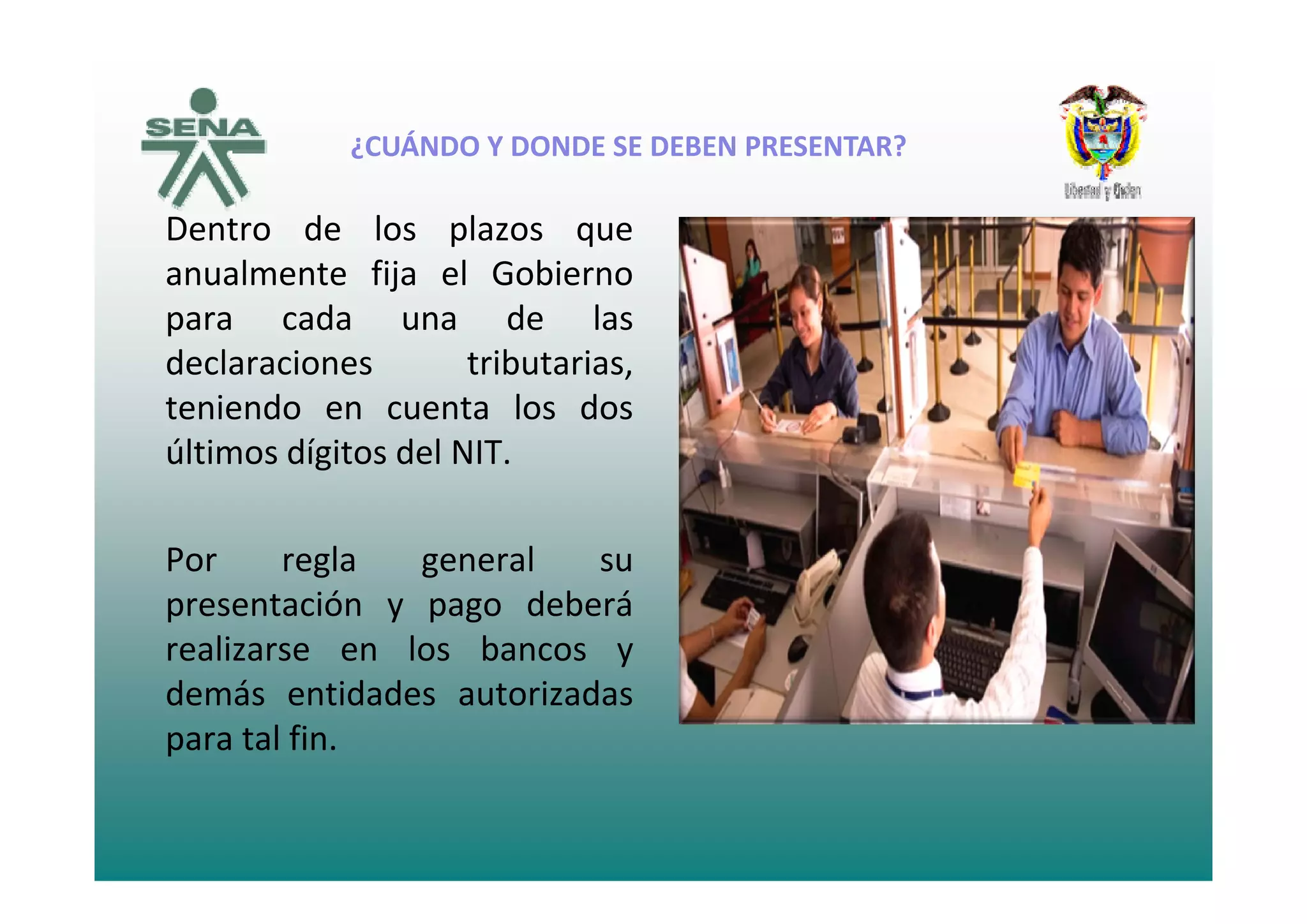 ¿CUÁNDO Y DONDE SE DEBEN PRESENTAR?
Dentro de los plazos que
¿CUÁNDO Y DONDE SE DEBEN PRESENTAR?
anualmente fija el Gobierno
para cada una de las
declaraciones trib tariasdeclaraciones tributarias,
teniendo en cuenta los dos
últimos dígitos del NIT.últimos dígitos del NIT.
Por regla general suPor regla general su
presentación y pago deberá
realizarse en los bancos y
demás entidades autorizadas
para tal fin.
 