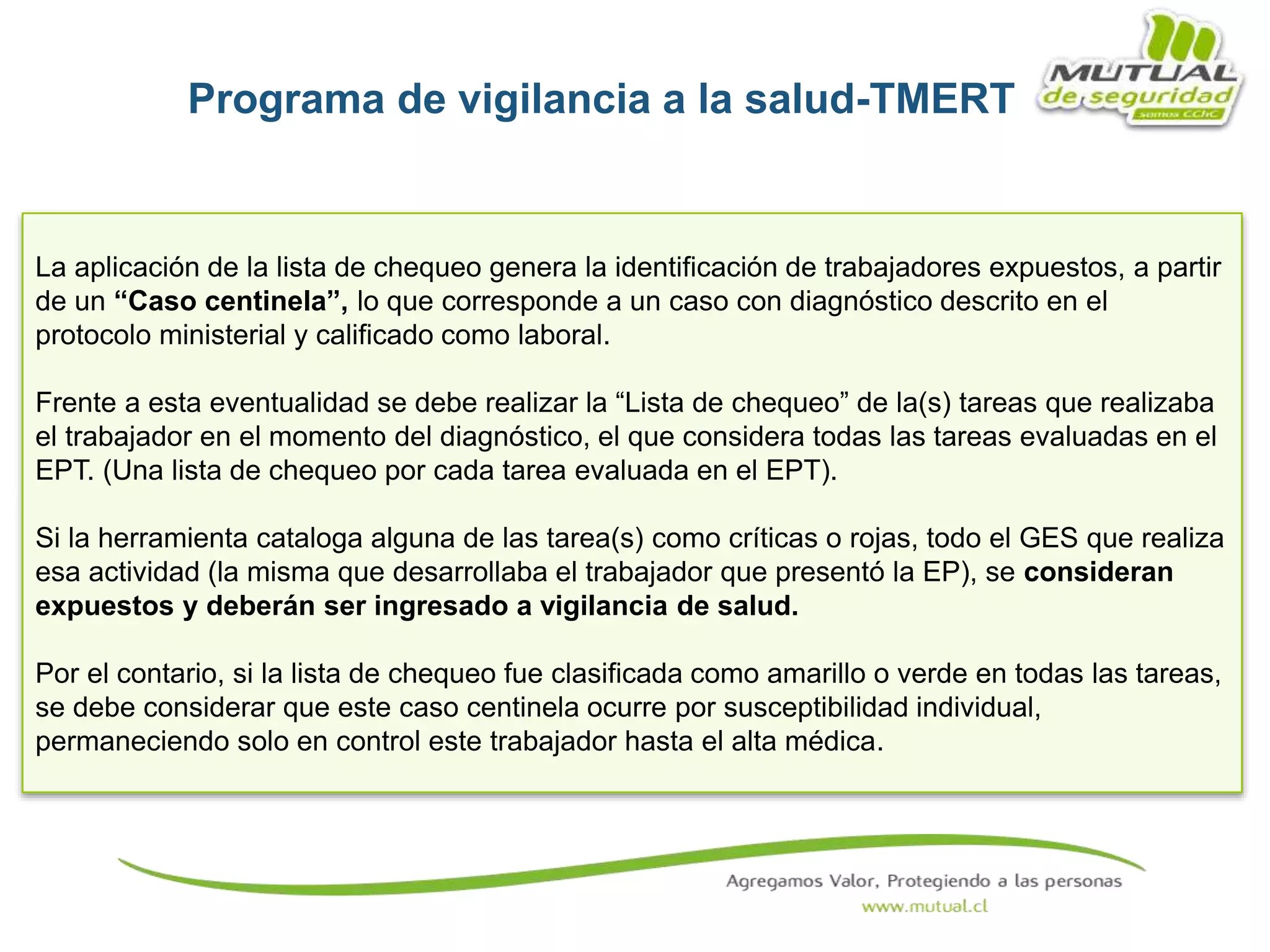 La aplicación de la lista de chequeo genera la identificación de trabajadores expuestos, a partir
de un “Caso centinela”, lo que corresponde a un caso con diagnóstico descrito en el
protocolo ministerial y calificado como laboral.
Frente a esta eventualidad se debe realizar la “Lista de chequeo” de la(s) tareas que realizaba
el trabajador en el momento del diagnóstico, el que considera todas las tareas evaluadas en el
EPT. (Una lista de chequeo por cada tarea evaluada en el EPT).
Si la herramienta cataloga alguna de las tarea(s) como críticas o rojas, todo el GES que realiza
esa actividad (la misma que desarrollaba el trabajador que presentó la EP), se consideran
expuestos y deberán ser ingresado a vigilancia de salud.
Por el contario, si la lista de chequeo fue clasificada como amarillo o verde en todas las tareas,
se debe considerar que este caso centinela ocurre por susceptibilidad individual,
permaneciendo solo en control este trabajador hasta el alta médica.
Programa de vigilancia a la salud-TMERT
 