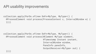 collection.apply(ParDo.of(new DoFn<MyType, MyType>() {
@ProcessElement void process(ProcessContext c, IntervalWindow w) {
}}))
collection.apply(ParDo.of(new DoFn<MyType, MyType>() {
@ProcessElement void process(@Element MyType element,
@Timestamp Instant instant,
IntervalWindow window,
PaneInfo paneInfo,
OutputReceiver<MyType> out) {
}}))
API usability improvements
 