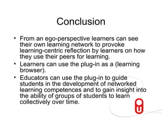 Conclusion
• From an ego-perspective learners can see
  their own learning network to provoke
  learning-centric reflection by learners on how
  they use their peers for learning.
• Learners can use the plug-in as a (learning
  browser).
• Educators can use the plug-in to guide
  students in the development of networked
  learning competences and to gain insight into
  the ability of groups of students to learn
  collectively over time.
 