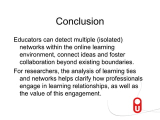 Conclusion
Educators can detect multiple (isolated)
  networks within the online learning
  environment, connect ideas and foster
  collaboration beyond existing boundaries.
For researchers, the analysis of learning ties
  and networks helps clarify how professionals
  engage in learning relationships, as well as
  the value of this engagement.
 