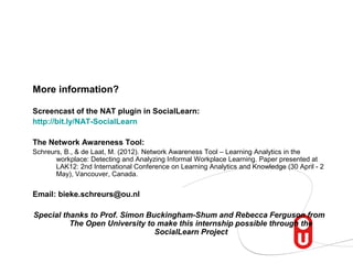 More information?

Screencast of the NAT plugin in SocialLearn:
http://bit.ly/NAT-SocialLearn

The Network Awareness Tool:
Schreurs, B., & de Laat, M. (2012). Network Awareness Tool – Learning Analytics in the
       workplace: Detecting and Analyzing Informal Workplace Learning. Paper presented at
       LAK12: 2nd International Conference on Learning Analytics and Knowledge (30 April - 2
       May), Vancouver, Canada.


Email: bieke.schreurs@ou.nl

Special thanks to Prof. Simon Buckingham-Shum and Rebecca Ferguson from
          The Open University to make this internship possible through the
                                SocialLearn Project
 