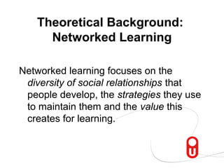 Theoretical Background:
     Networked Learning

Networked learning focuses on the
 diversity of social relationships that
 people develop, the strategies they use
 to maintain them and the value this
 creates for learning.
 